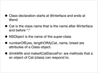 • Class declaration starts at @interface and ends at
@end

• Cat is the class name that is the name after @interface
and before “:”

• NSObject is the name of the super-class
• numberOfEyes, lengthOfMyCat, name, breed are
attributes of a Class object.

• drinkMilk and makeACatDanceFor: are methods that a
an object of Cat (class) can respond to.

 