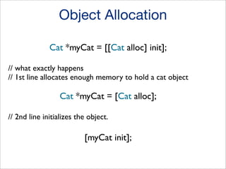 Object Allocation
Cat *myCat = [[Cat alloc] init];
// what exactly happens
// 1st line allocates enough memory to hold a cat object

Cat *myCat = [Cat alloc];
// 2nd line initializes the object.

[myCat init];

 