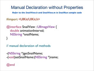 Manual Declaration without Properties
Refer to the SnailView.h and SnailView.m in SnailRun sample code

#import <UIKit/UIKit.h>
@interface SnailView : UIImageView {
double animationInterval;
NSString *snailName;
}
// manual declaration of methods
-(NSString *)getSnailName;
-(void)setSnailName:(NSString *)name;
@end

 
