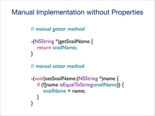 Manual Implementation without Properties
// manual getter method
-(NSString *)getSnailName {
return snailName;
}
// manual setter method
-(void)setSnailName:(NSString *)name {
if (![name isEqualToString:snailName]) {
snailName = name;
}
}

 