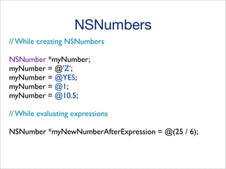 NSNumbers
// While creating NSNumbers
NSNumber *myNumber;
myNumber = @'Z';
myNumber = @YES;
myNumber = @1;
myNumber = @10.5;
// While evaluating expressions
NSNumber *myNewNumberAfterExpression = @(25 / 6);

 