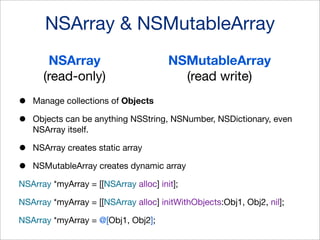 NSArray & NSMutableArray
NSArray
(read-only)

•
•

Manage collections of Objects

•
•

NSMutableArray
(read write)

NSArray creates static array

Objects can be anything NSString, NSNumber, NSDictionary, even
NSArray itself.

NSMutableArray creates dynamic array

NSArray *myArray = [[NSArray alloc] init];
NSArray *myArray = [[NSArray alloc] initWithObjects:Obj1, Obj2, nil];
NSArray *myArray = @[Obj1, Obj2];

 