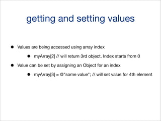 getting and setting values
•

Values are being accessed using array index

•
•

myArray[2] // will return 3rd object. Index starts from 0

Value can be set by assigning an Object for an index

•

myArray[3] = @"some value"; // will set value for 4th element

 
