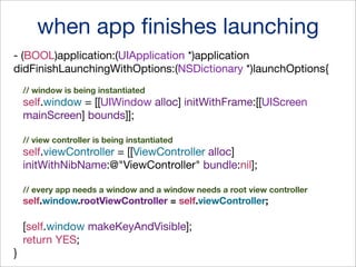 when app ﬁnishes launching
- (BOOL)application:(UIApplication *)application
didFinishLaunchingWithOptions:(NSDictionary *)launchOptions{
// window is being instantiated

self.window = [[UIWindow alloc] initWithFrame:[[UIScreen
mainScreen] bounds]];
// view controller is being instantiated

self.viewController = [[ViewController alloc]
initWithNibName:@"ViewController" bundle:nil];
// every app needs a window and a window needs a root view controller

self.window.rootViewController = self.viewController;

[self.window makeKeyAndVisible];
return YES;
}

 