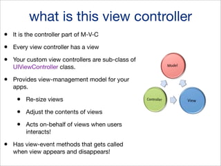 what is this view controller
•

It is the controller part of M-V-C

•

Every view controller has a view

•

Your custom view controllers are sub-class of
UIViewController class.

•

Provides view-management model for your
apps.

•
•

Adjust the contents of views

•
•

Re-size views

Acts on-behalf of views when users
interacts!

Has view-event methods that gets called
when view appears and disappears!

 