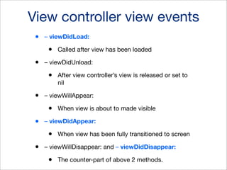 View controller view events
•

– viewDidLoad:

•
•

– viewDidUnload:

•
•

When view is about to made visible

– viewDidAppear:

•
•

After view controller’s view is released or set to
nil

– viewWillAppear:

•
•

Called after view has been loaded

When view has been fully transitioned to screen

– viewWillDisappear: and – viewDidDisappear:

•

The counter-part of above 2 methods.

 