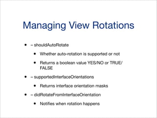 Managing View Rotations
•

– shouldAutoRotate

•
•
•

Whether auto-rotation is supported or not
Returns a boolean value YES/NO or TRUE/
FALSE

– supportedInterfaceOrientations

•
•

Returns interface orientation masks

– didRotateFromInterfaceOrientation

•

Notiﬁes when rotation happens

 