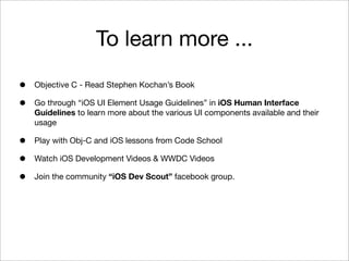 To learn more ...
•
•

Objective C - Read Stephen Kochan’s Book

•
•
•

Play with Obj-C and iOS lessons from Code School

Go through “iOS UI Element Usage Guidelines” in iOS Human Interface
Guidelines to learn more about the various UI components available and their
usage

Watch iOS Development Videos & WWDC Videos
Join the community “iOS Dev Scout” facebook group.

 