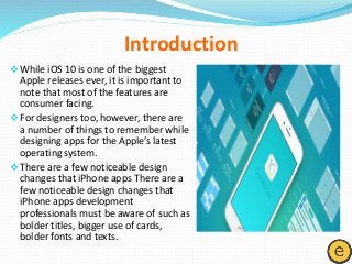 Introduction
While iOS 10 is one of the biggest
Apple releases ever, it is important to
note that most of the features are
consumer facing.
For designers too, however, there are
a number of things to remember while
designing apps for the Apple’s latest
operating system.
There are a few noticeable design
changes that iPhone apps There are a
few noticeable design changes that
iPhone apps development
professionals must be aware of such as
bolder titles, bigger use of cards,
bolder fonts and texts.
 
