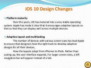 Platform maturity
Over the years, iOS has matured into a very stable operating
system. Apple has made it clear that it encourages adaptive layouts so
that so that they can display well across multiple devices.
Adaptive layout and multitasking
The number of devices with various screen sizes has lead Apple
to ensure that designers have the right tools to develop adaptive
designs for all their devices.
How the layouts adapt from iPhones to iPads. Rather than
scaling up, the user interface expands. For larger screen sizes, a left
navigation bar will appear instead of a tab.
iOS 10 Design Changes
 