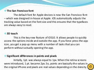 The San Francisco font
The default font for Apple devices is now the San Francisco font
– which was designed in-house at Apple. iOS automatically adjusts the
tracking value based on the font size and this ensures that the typefaces
are always easy to read.
3D touch
This is the key new feature of iOS10. It allows people to quickly
access the options inside and outside the app. If you force press the app
icon, you get a pop up menu with a number of tasks that you can
perform without actually opening the app.
Significant differences in points and pixels
Initially, 1pt. was always equal to 1px. When the retina screens
were introduced, 1 pt. became 2px. So, points are basically the values in
the original iPhone and pixels are real values depending on the density.
 