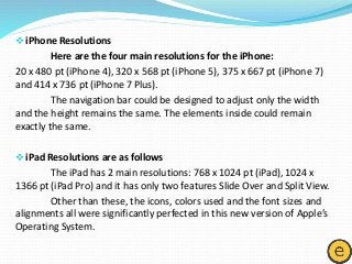 iPhone Resolutions
Here are the four main resolutions for the iPhone:
20 x 480 pt (iPhone 4), 320 x 568 pt (iPhone 5), 375 x 667 pt (iPhone 7)
and 414 x 736 pt (iPhone 7 Plus).
The navigation bar could be designed to adjust only the width
and the height remains the same. The elements inside could remain
exactly the same.
iPad Resolutions are as follows
The iPad has 2 main resolutions: 768 x 1024 pt (iPad), 1024 x
1366 pt (iPad Pro) and it has only two features Slide Over and Split View.
Other than these, the icons, colors used and the font sizes and
alignments all were significantly perfected in this new version of Apple’s
Operating System.
 