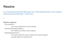 Resolve
func resolveRecipients(forSendMessage intent: INSendMessageIntent, with completion:
([INPersonResolutionResult]) -> Swift.Void) {
}
Resolve response
Success(with:)
Your app matched the user's request
ConfirmationRequired(with:)
Siri makes sure about users request
Disambiguation(with:)
Your app needs the user to select from a list of people
provide options to choose from
 