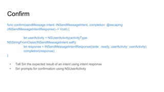 Confirm
func confirm(sendMessage intent: INSendMessageIntent, completion: @escaping
(INSendMessageIntentResponse) -> Void) {
let userActivity = NSUserActivity(activityType:
NSStringFromClass(INSendMessageIntent.self))
let response = INSendMessageIntentResponse(code: .ready, userActivity: userActivity)
completion(response)
}
•  Tell Siri the expected result of an intent using intent response
•  Siri prompts for confirmation using NSUserActivity
 