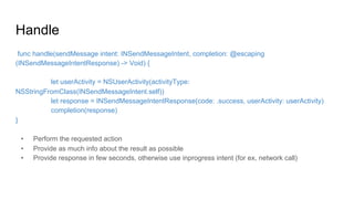 Handle
func handle(sendMessage intent: INSendMessageIntent, completion: @escaping
(INSendMessageIntentResponse) -> Void) {
let userActivity = NSUserActivity(activityType:
NSStringFromClass(INSendMessageIntent.self))
let response = INSendMessageIntentResponse(code: .success, userActivity: userActivity)
completion(response)
}
•  Perform the requested action
•  Provide as much info about the result as possible
•  Provide response in few seconds, otherwise use inprogress intent (for ex, network call)
 
