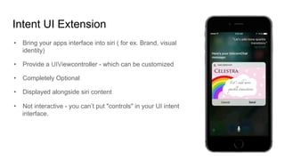Intent UI Extension
•  Bring your apps interface into siri ( for ex. Brand, visual
identity)
•  Provide a UIViewcontroller - which can be customized
•  Completely Optional
•  Displayed alongside siri content
•  Not interactive - you can’t put "controls" in your UI intent
interface.
 