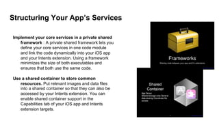 Structuring Your App’s Services
Implement your core services in a private shared
framework : A private shared framework lets you
define your core services in one code module
and link the code dynamically into your iOS app
and your Intents extension. Using a framework
minimizes the size of both executables and
ensures that both use the same code.
Use a shared container to store common
resources. Put relevant images and data files
into a shared container so that they can also be
accessed by your Intents extension. You can
enable shared container support in the
Capabilities tab of your iOS app and Intents
extension targets.
 
