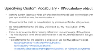 Specifying Custom Vocabulary - INVocabulary object
•  Defining custom vocabulary helps Siri understand commands used in conjunction with
your app, which improves the user experience.
•  Choose terms that could be misunderstood by someone not familiar with your app.
•  Do not register terms that are easily understood, ex. “My Photo Album” or “My
Workout”.
•  Focus on terms whose literal meaning differs from your app’s usage of those terms.
•  The most important terms should always be first in the NSOrderedSet object that you
create.
•  To register terms that are specific to a single user, use the INVocabulary object.
let workoutNames = self.sortedWorkoutNames()
let vocabulary = INVocabular.shared()
vocabulary.setVocabularyStrings(workoutNames, of: .workoutActivityName)
 
