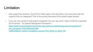 Limitation
•  Only support few domains. Out of the 2 million apps in the App Store, how many fall under the
support of the six categories? This is the primary downside of the system Apple devised.
•  If you are very excited to add speech recognition into your app which might not fall into supported
Siri kit domain - Try Speech Recognition Framework --
https://realm.io/news/tryswift-marc-brown-say-it-aint-so-implementing-speech-recognition/?
utm_campaign=This%2BWeek%2Bin
%2BSwift&utm_medium=email&utm_source=This_Week_in_Swift_103
 
