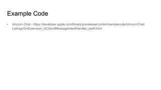 Example Code
•  Unicorn Chat - https://developer.apple.com/library/prerelease/content/samplecode/UnicornChat/
Listings/SiriExtension_UCSendMessageIntentHandler_swift.html
 