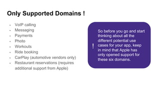 Only Supported Domains !
•  VoIP calling
•  Messaging
•  Payments
•  Photo
•  Workouts
•  Ride booking
•  CarPlay (automotive vendors only)
•  Restaurant reservations (requires
additional support from Apple)
So before you go and start
thinking about all the
different potential use
cases for your app, keep
in mind that Apple has
only opened support for
these six domains.
!
 