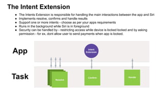 The Intent Extension
●  The Intents Extension is responsible for handling the main interactions between the app and Siri
●  Implements resolve, confirms and handle results
●  Support one or more intents - choose as per your apps requirements
●  Runs in the background while Siri is in foreground
●  Security can be handled by - restricting access while device is locked locked and by asking
permission - for ex, dont allow user to send payments when app is locked.
 