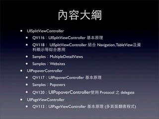內容⼤大綱
•   UISplitViewController
    •   QV116：UISplitViewController 基本原理
    •   QV118： UISplitViewController 結合 Navigation, TableView及資
        料顯⽰示等綜合應⽤用
    •   Samples：MultipleDetailViews
    •   Samples：Websites
•   UIPopoverController
    •   QV117：UIPopoverController 基本原理
    •   Samples：Popovers

    •   QV120：UIPopoverController使⽤用 Protocol 之 delegate

•   UIPageViewController
    •   QV113：UIPageViewController 基本原理 (多⾴頁⾯面翻書程式)
 