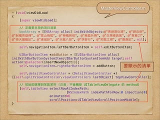 MasterViewController.m
- (void)viewDidLoad
{
    [super viewDidLoad];

   // 定義要呈現的項⺫⽬目清單
   bookArray = [[NSArray alloc] initWithObjects:@"書劍恩仇錄", @"碧⾎血劍",
@"射鵰英雄傳", @"雪⼭山飛狐", @"神鵰俠侶", @"飛狐外傳", @"⽩白⾺馬嘯⻄西⾵風", @"鴛鴦⼑刀",
@"倚天屠⻯⿓龍記", @"連城訣", @"天⻯⿓龍⼋八部", @"俠客⾏行", @"笑傲江湖", @"⿅鹿⿍鼎記", nil];

    self.navigationItem.leftBarButtonItem = self.editButtonItem;

    UIBarButtonItem *addButton = [[UIBarButtonItem alloc]
initWithBarButtonSystemItem:UIBarButtonSystemItemAdd target:self
action:@selector(insertNewObject:)];
    self.navigationItem.rightBarButtonItem = addButton;    要顯⽰示的清單
    self.detailViewController = (DetailViewController *)
[[self.splitViewController.viewControllers lastObject] topViewController];

    // 初始即選擇到某區某列 (注意：不會觸發 UITableViewDelegate 的 method)
    [self.tableView selectRowAtIndexPath:
                             [NSIndexPath indexPathForRow:0 inSection:0]
                    animated:NO
                    scrollPosition:UITableViewScrollPositionMiddle];
}
 