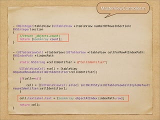 MasterViewController.m



- (NSInteger)tableView:(UITableView *)tableView numberOfRowsInSection:
(NSInteger)section
{
    //return _objects.count;
    return [bookArray count];
}


- (UITableViewCell *)tableView:(UITableView *)tableView cellForRowAtIndexPath:
(NSIndexPath *)indexPath
{
    static NSString *cellIdentifier = @"CellIdentifier";

    UITableViewCell *cell = [tableView
dequeueReusableCellWithIdentifier:cellIdentifier];

    if(cell==nil)
    {
        cell = [[UITableViewCell alloc] initWithStyle:UITableViewCellStyleDefault
reuseIdentifier:cellIdentifier];
    }

    cell.textLabel.text = [bookArray objectAtIndex:indexPath.row];

    return cell;
}
 
