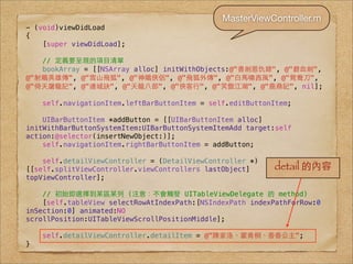 MasterViewController.m
- (void)viewDidLoad
{
    [super viewDidLoad];

   // 定義要呈現的項⺫⽬目清單
   bookArray = [[NSArray alloc] initWithObjects:@"書劍恩仇錄", @"碧⾎血劍",
@"射鵰英雄傳", @"雪⼭山飛狐", @"神鵰俠侶", @"飛狐外傳", @"⽩白⾺馬嘯⻄西⾵風", @"鴛鴦⼑刀",
@"倚天屠⻯⿓龍記", @"連城訣", @"天⻯⿓龍⼋八部", @"俠客⾏行", @"笑傲江湖", @"⿅鹿⿍鼎記", nil];

    self.navigationItem.leftBarButtonItem = self.editButtonItem;

    UIBarButtonItem *addButton = [[UIBarButtonItem alloc]
initWithBarButtonSystemItem:UIBarButtonSystemItemAdd target:self
action:@selector(insertNewObject:)];
    self.navigationItem.rightBarButtonItem = addButton;

    self.detailViewController = (DetailViewController *)
[[self.splitViewController.viewControllers lastObject]     detail 的內容
topViewController];

    // 初始即選擇到某區某列 (注意：不會觸發 UITableViewDelegate 的 method)
    [self.tableView selectRowAtIndexPath:[NSIndexPath indexPathForRow:0
inSection:0] animated:NO
scrollPosition:UITableViewScrollPositionMiddle];

    self.detailViewController.detailItem = @"陳家洛、霍⻘青桐、⾹香⾹香公主";
}
 