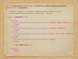 - (void)tableView:(UITableView *)tableView didSelectRowAtIndexPath:
(NSIndexPath *)indexPath
{
    //NSDate *object = [_objects objectAtIndex:indexPath.row];
    //self.detailViewController.detailItem = object;

! switch (indexPath.row)
    {
! !   case 0:
! !   ! self.detailViewController.detailItem   = @"陳家洛，霍⻘青桐，⾹香⾹香公主";
! !   ! break;
! !   case 1:
! !   ! self.detailViewController.detailItem   = @"袁崇煥，⾦金蛇郎君";
! !   ! break;
! !   case 2:
! !   ! self.detailViewController.detailItem   = @"郭靖，⻩黄蓉，⿈黃藥師，歐陽鋒";
! !   ! break;
! !   case 3:
! !   ! self.detailViewController.detailItem   = @"胡斐";
! !   ! break;
! !
           *** 省略部分程式 ***

! !   default:
! !   ! break;
! }
}
 