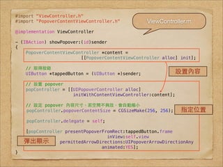 #import "ViewController.h"
#import "PopoverContentViewController.h"          ViewController.m
@implementation ViewController

- (IBAction) showPopover:(id)sender
{
    PopoverContentViewController *content =
                         [[PopoverContentViewController alloc] init];
!
    // 取得按鈕
    UIButton *tappedButton = (UIButton *)sender;             設置內容
    // 設置 popover
    popController = [[UIPopoverController alloc]
                      initWithContentViewController:content];

    // 設定 popover 內容尺⼨寸，若空間不夠放，會⾃自動縮⼩小
!   popController.popoverContentSize = CGSizeMake(256, 256);    指定位置
!    popController.delegate = self;

    [popController presentPopoverFromRect:tappedButton.frame
                                   inView:self.view
    彈出顯⽰示        permittedArrowDirections:UIPopoverArrowDirectionAny
                                 animated:YES];
}
 