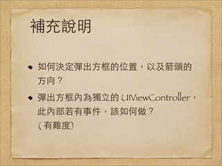 補充說明

如何決定彈出⽅方框的位置，以及箭頭的
⽅方向？
彈出⽅方框內為獨⽴立的 UIViewController，
此內部若有事件，該如何做？
( 有難度)
 