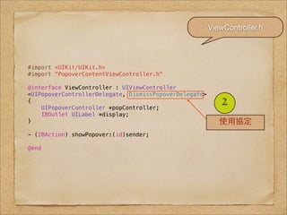 ViewController.h




#import <UIKit/UIKit.h>
#import "PopoverContentViewController.h"

@interface ViewController : UIViewController
<UIPopoverControllerDelegate, DismissPopoverDelegate>
{
    UIPopoverController *popController;
                                                            2
    IBOutlet UILabel *display;
}                                                          使⽤用協定
- (IBAction) showPopover:(id)sender;

@end
 
