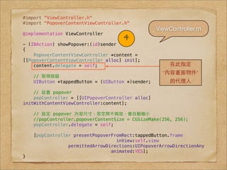 #import "ViewController.h"
#import "PopoverContentViewController.h"
                                                   ViewController.m
@implementation ViewController
                                     4
- (IBAction) showPopover:(id)sender
{
    PopoverContentViewController *content =
[[PopoverContentViewController alloc] init];
    content.delegate = self;                           在此指定
                                                     "內容畫⾯面物件"
    // 取得按鈕
    UIButton *tappedButton = (UIButton *)sender;       的代理⼈人

    // 設置 popover
    popController = [[UIPopoverController alloc]
initWithContentViewController:content];

    // 設定 popover 內容尺⼨寸，若空間不夠放，會⾃自動縮⼩小
    //popController.popoverContentSize = CGSizeMake(256, 256);
    popController.delegate = self;

    [popController presentPopoverFromRect:tappedButton.frame
                                   inView:self.view
                 permittedArrowDirections:UIPopoverArrowDirectionAny
                                 animated:YES];
}
 