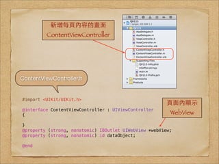 新增每⾴頁內容的畫⾯面
         ContentViewController




ContentViewController.h


#import <UIKit/UIKit.h>
                                                        ⾴頁⾯面內顯⽰示
@interface ContentViewController : UIViewController
{                                                        WebView
}
@property (strong, nonatomic) IBOutlet UIWebView *webView;
@property (strong, nonatomic) id dataObject;

@end
 