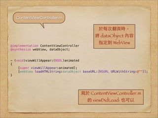 ContentViewController.m

                                               於每次翻⾴頁時，
                                              將 dataObject 內容
                                               指定到 WebView
@implementation ContentViewController
@synthesize webView, dataObject;


- (void)viewWillAppear:(BOOL)animated
{
    [super viewWillAppear:animated];
    [webView loadHTMLString:dataObject baseURL:[NSURL URLWithString:@""]];
}




                                        寫於 ContentViewController.m
                                          的 viewDidLoad: 也可以
 
