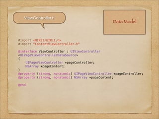 ViewController.h
                                                  Data Model



#import <UIKit/UIKit.h>
#import "ContentViewController.h"

@interface ViewController : UIViewController
<UIPageViewControllerDataSource>
{
    UIPageViewController *pageController;
    NSArray *pageContent;
}
@property (strong, nonatomic) UIPageViewController *pageController;
@property (strong, nonatomic) NSArray *pageContent;

@end
 