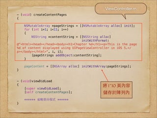 ViewController.m
- (void) createContentPages
{

    NSMutableArray *pageStrings = [[NSMutableArray alloc] init];
    for (int i=1; i<11; i++)
    {
        NSString *contentString = [[NSString alloc]
                                   initWithFormat:
@"<html><head></head><body><h1>Chapter %d</h1><p>This is the page
%d of content displayed using UIPageViewController in iOS 5.</
p></body></html>", i, i];
        [pageStrings addObject:contentString];
    }

    pageContent = [[NSArray alloc] initWithArray:pageStrings];
}


- (void)viewDidLoad
{                                             將 1~10 ⾴頁內容
    [super viewDidLoad];
    [self createContentPages];                儲存於陣列內
    ****** 省略部分程式 ******
}
 