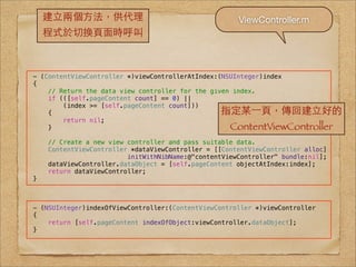 建⽴立兩個⽅方法，供代理                                      ViewController.m
    程式於切換⾴頁⾯面時呼叫



- (ContentViewController *)viewControllerAtIndex:(NSUInteger)index
{
    // Return the data view controller for the given index.
    if (([self.pageContent count] == 0) ||
        (index >= [self.pageContent count]))
    {                                            指定某⼀一⾴頁，傳回建⽴立好的
        return nil;
    }                                               ContentViewController
    // Create a new view controller and pass suitable data.
    ContentViewController *dataViewController = [[ContentViewController alloc]
                         initWithNibName:@"contentViewController" bundle:nil];
    dataViewController.dataObject = [self.pageContent objectAtIndex:index];
    return dataViewController;
}



- (NSUInteger)indexOfViewController:(ContentViewController *)viewController
{
    return [self.pageContent indexOfObject:viewController.dataObject];
}
 