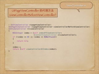 ViewController.m
    UIPageViewController 的代理⽅方法
(viewControllerBeforeViewController)


- (UIViewController *)pageViewController:
(UIPageViewController *)pageViewController viewControllerBeforeViewController:
(UIViewController *)viewController
{
    NSUInteger index = [self indexOfViewController:
                        (ContentViewController *)viewController];
    if ((index == 0) || (index == NSNotFound))
    {
        return nil;
    }

    index--;
    return [self viewControllerAtIndex:index];
}
 