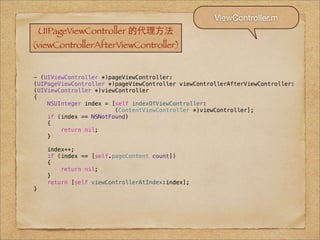 ViewController.m
    UIPageViewController 的代理⽅方法
(viewControllerAfterViewController)


- (UIViewController *)pageViewController:
(UIPageViewController *)pageViewController viewControllerAfterViewController:
(UIViewController *)viewController
{
    NSUInteger index = [self indexOfViewController:
                        (ContentViewController *)viewController];
    if (index == NSNotFound)
    {
        return nil;
    }

     index++;
     if (index == [self.pageContent count])
     {
         return nil;
     }
     return [self viewControllerAtIndex:index];
}
 