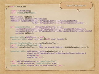 - (void)viewDidLoad
                                                           ViewController.m
{
    [super viewDidLoad];
    [self createContentPages];

    NSDictionary *options =
    [NSDictionary dictionaryWithObject:
    [NSNumber numberWithInteger:UIPageViewControllerSpineLocationMin]
                         forKey:UIPageViewControllerOptionSpineLocationKey];

    self.pageController = [[UIPageViewController alloc]
         initWithTransitionStyle:UIPageViewControllerTransitionStylePageCurl
         navigationOrientation:UIPageViewControllerNavigationOrientationHorizontal
         options: options];

    pageController.dataSource = self;
    [[pageController view] setFrame:[[self view] bounds]];

    ContentViewController *initialViewController =
    [self viewControllerAtIndex:0];
    NSArray *viewControllers = [NSArray arrayWithObject:initialViewController];

    [pageController setViewControllers:viewControllers
                    direction:UIPageViewControllerNavigationDirectionForward
                    animated:NO
                    completion:nil];

    [self addChildViewController:pageController];
    [[self view] addSubview:[pageController view]];
    [pageController didMoveToParentViewController:self];
}
 