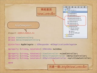 兩組畫⾯面
                          ViewController



       AppDelegate.h

#import <UIKit/UIKit.h>

@class ViewController;
@class DetailViewController;

@interface AppDelegate : UIResponder <UIApplicationDelegate>

@property (strong, nonatomic) UIWindow *window;

@property (strong, nonatomic) ViewController *viewController;
@property (strong, nonatomic) DetailViewController *detailController;
@property (strong, nonatomic) UISplitViewController *splitViewController;

@end

                                   另建⼀一個 UISplitViewController
 