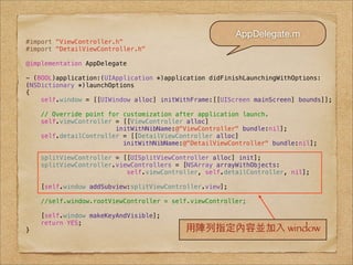 AppDelegate.m
#import "ViewController.h"
#import "DetailViewController.h"

@implementation AppDelegate

- (BOOL)application:(UIApplication *)application didFinishLaunchingWithOptions:
(NSDictionary *)launchOptions
{
    self.window = [[UIWindow alloc] initWithFrame:[[UIScreen mainScreen] bounds]];

    // Override point for customization after application launch.
    self.viewController = [[ViewController alloc]
                        initWithNibName:@"ViewController" bundle:nil];
    self.detailController = [[DetailViewController alloc]
                          initWithNibName:@"DetailViewController" bundle:nil];

    splitViewController = [[UISplitViewController alloc] init];
    splitViewController.viewControllers = [NSArray arrayWithObjects:
                           self.viewController, self.detailController, nil];

    [self.window addSubview:splitViewController.view];

    //self.window.rootViewController = self.viewController;

    [self.window makeKeyAndVisible];
    return YES;
}                                         ⽤用陣列指定內容並加⼊入 window
 