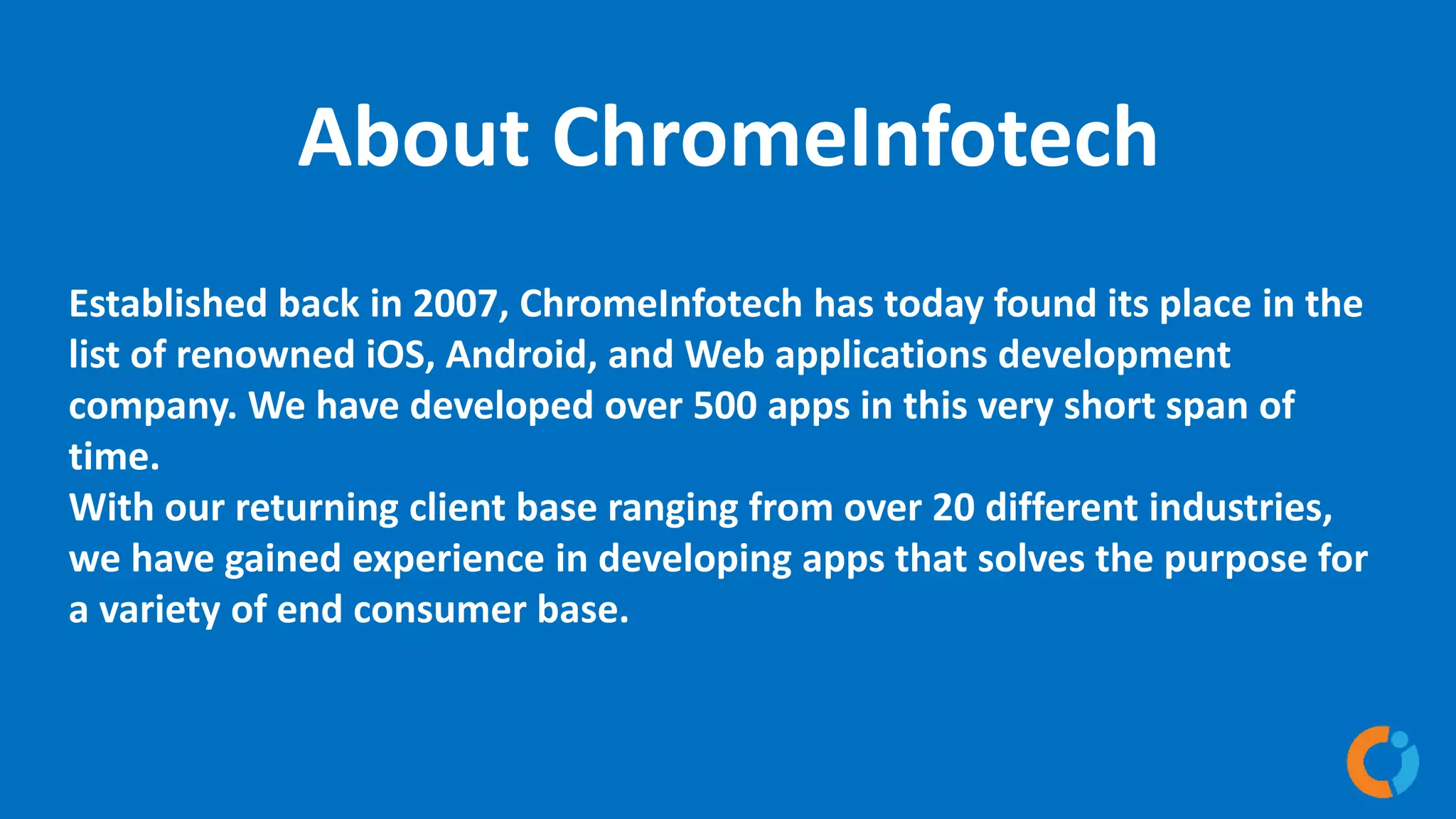 About ChromeInfotech
Established back in 2007, ChromeInfotech has today found its place in the
list of renowned iOS, Android, and Web applications development
company. We have developed over 500 apps in this very short span of
time.
With our returning client base ranging from over 20 different industries,
we have gained experience in developing apps that solves the purpose for
a variety of end consumer base.
 