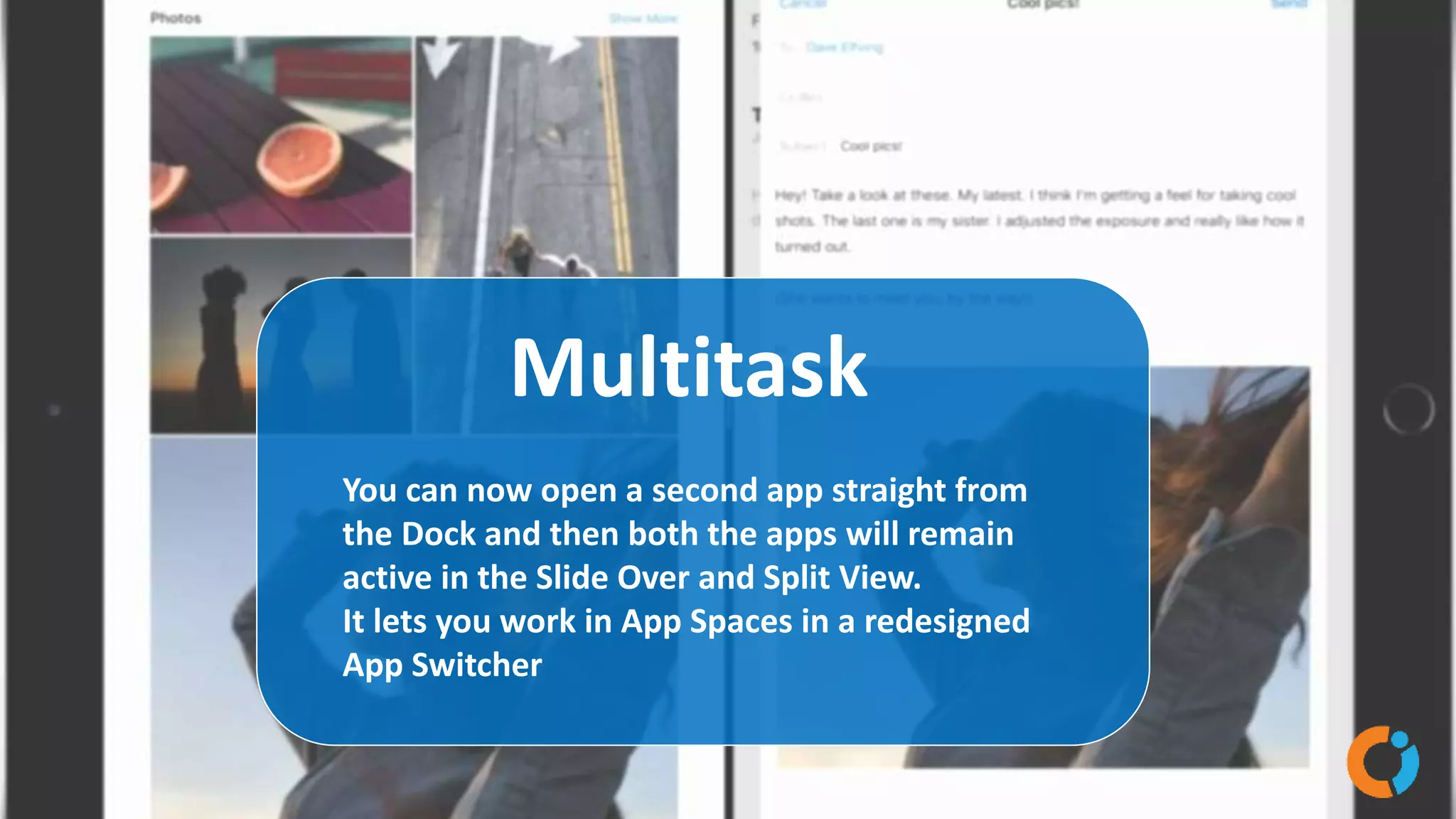 Multitask
You can now open a second app straight from
the Dock and then both the apps will remain
active in the Slide Over and Split View.
It lets you work in App Spaces in a redesigned
App Switcher
 