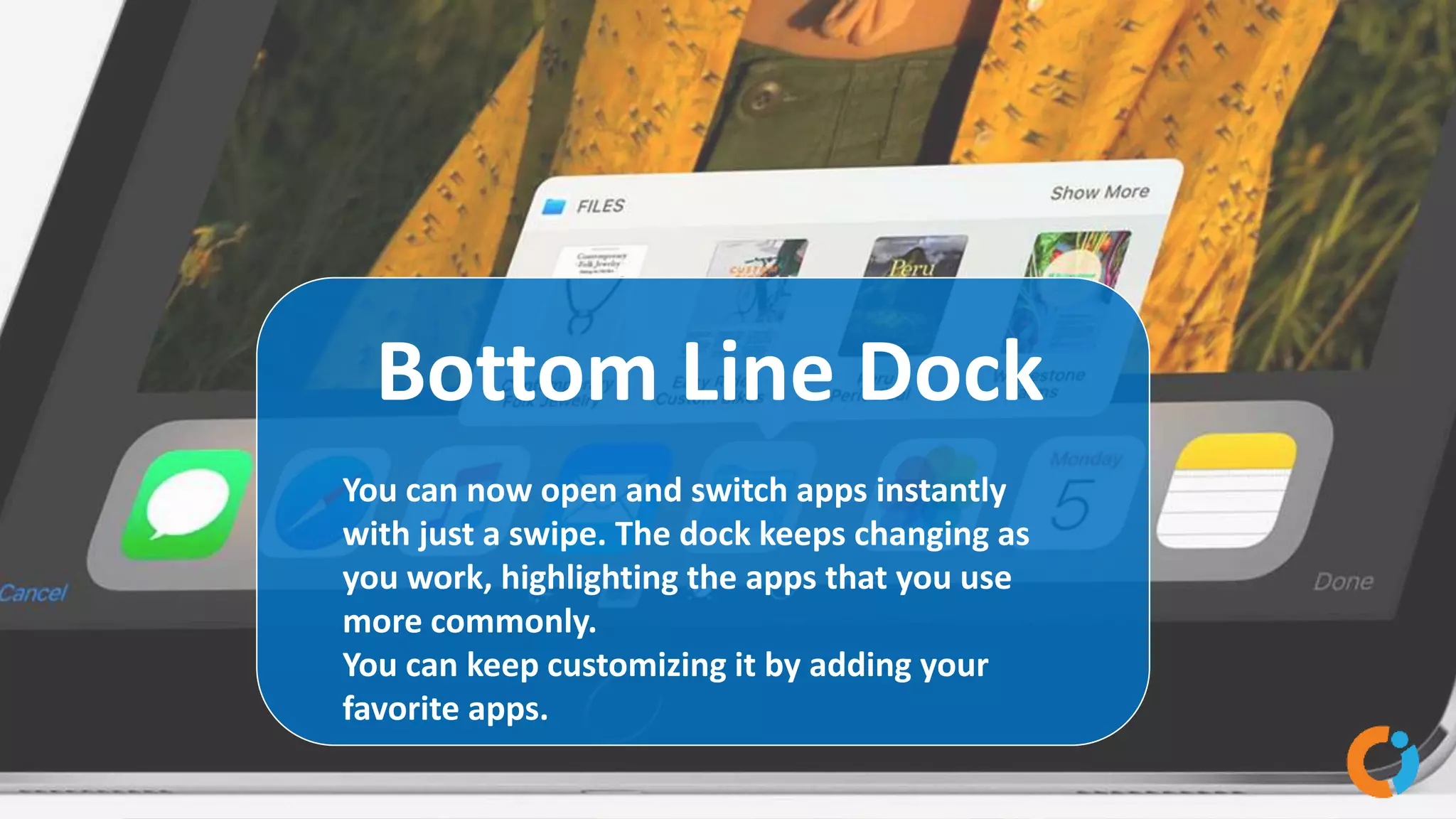 Bottom Line Dock
You can now open and switch apps instantly
with just a swipe. The dock keeps changing as
you work, highlighting the apps that you use
more commonly.
You can keep customizing it by adding your
favorite apps.
 