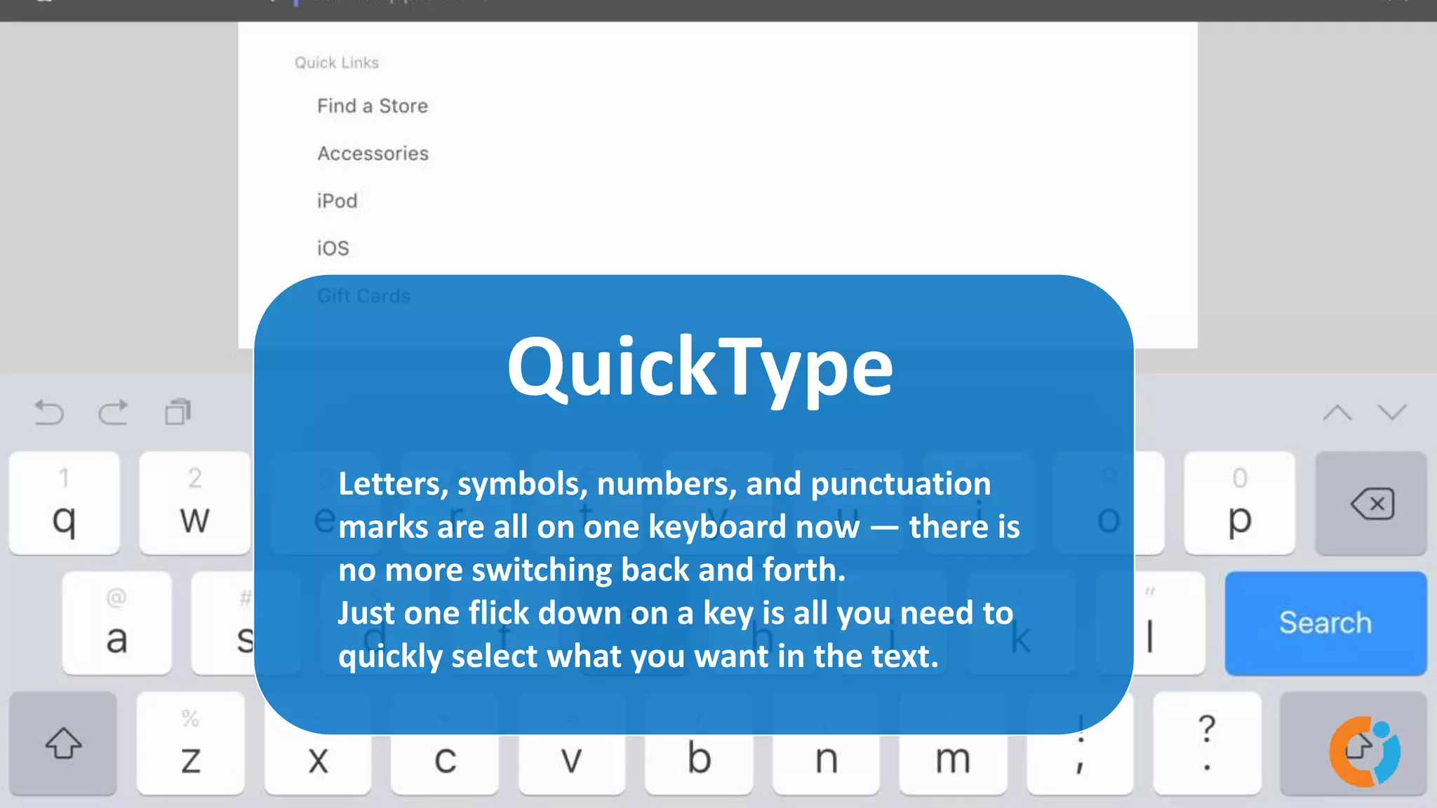 QuickType
Letters, symbols, numbers, and punctuation
marks are all on one keyboard now — there is
no more switching back and forth.
Just one flick down on a key is all you need to
quickly select what you want in the text.
 