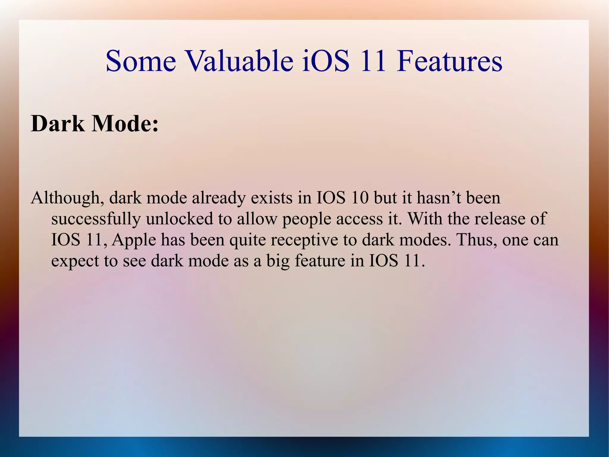 Some Valuable iOS 11 Features
Dark Mode:
Although, dark mode already exists in IOS 10 but it hasn’t been
successfully unlocked to allow people access it. With the release of
IOS 11, Apple has been quite receptive to dark modes. Thus, one can
expect to see dark mode as a big feature in IOS 11.
 